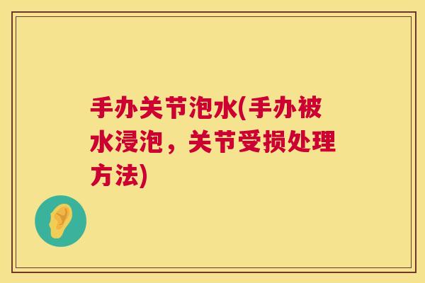 手办关节泡水(手办被水浸泡，关节受损处理方法)