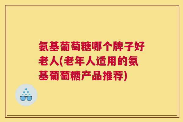氨基葡萄糖哪个牌子好老人(老年人适用的氨基葡萄糖产品推荐)