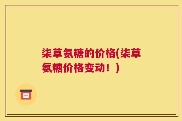 柒草氨糖的价格(柒草氨糖价格变动!) 柒草氨糖的价格(柒草氨糖价格变动!)