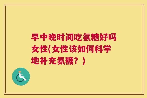 早中晚时间吃氨糖好吗女性(女性该如何科学地补充氨糖？)