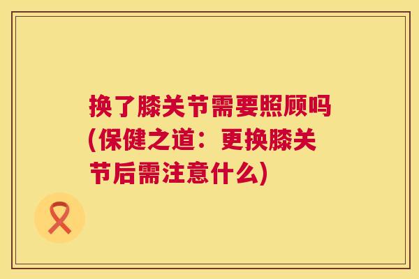 换了膝关节需要照顾吗(保健之道:更换膝关节后需注意什么) 换了膝关节需要照顾吗(保健之道:更换膝关节后需注意什么)