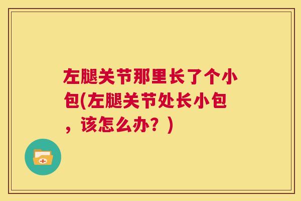 左腿关节那里长了个小包(左腿关节处长小包,该怎么办?)