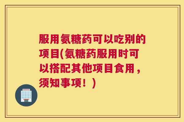 服用氨糖药可以吃别的项目(氨糖药服用时可以搭配其他项目食用,须知事项!)
