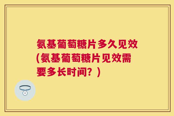 氨基葡萄糖片多久见效(氨基葡萄糖片见效需要多长时间?)