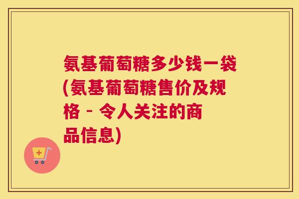 氨基葡萄糖多少钱一袋(氨基葡萄糖售价及规格 - 令人关注的商品信息)