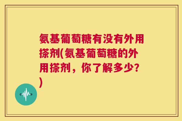 氨基葡萄糖有没有外用搽剂(氨基葡萄糖的外用搽剂,你了解多少?)