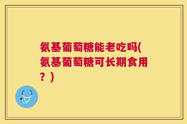 氨基葡萄糖能老吃吗(氨基葡萄糖可长期食用?) 氨基葡萄糖能老吃吗(氨基葡萄糖可长期食用?)