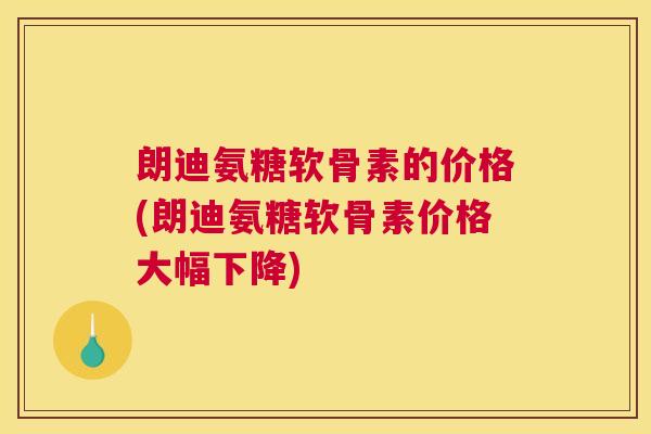 朗迪氨糖软骨素的价格(朗迪氨糖软骨素价格大幅下降)