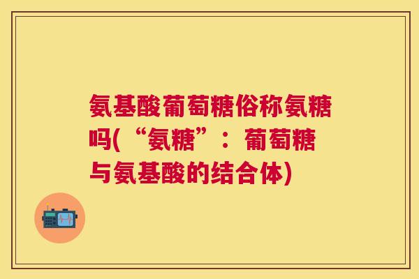 氨基酸葡萄糖俗称氨糖吗(“氨糖”：葡萄糖与氨基酸的结合体)