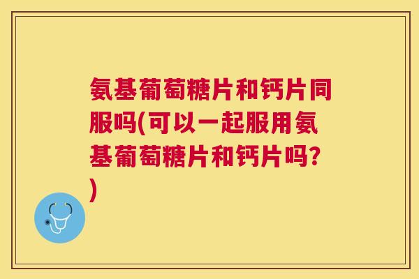 氨基葡萄糖片和钙片同服吗(可以一起服用氨基葡萄糖片和钙片吗？)