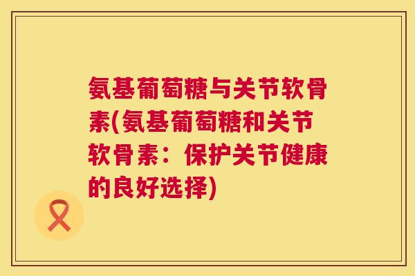 氨基葡萄糖与关节软骨素(氨基葡萄糖和关节软骨素：保护关节健康的良好选择)