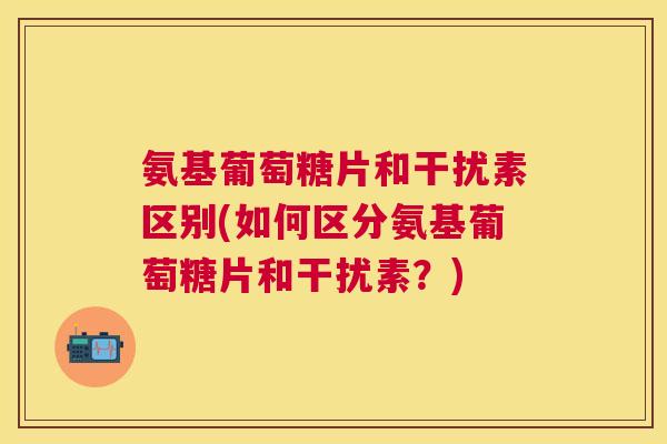 氨基葡萄糖片和干扰素区别(如何区分氨基葡萄糖片和干扰素？)