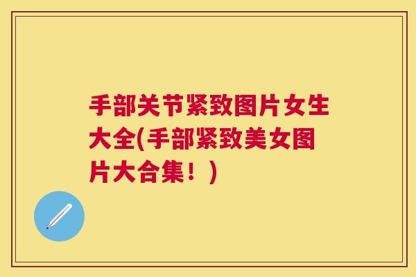 手部关节紧致图片女生大全(手部紧致美女图片大合集!)