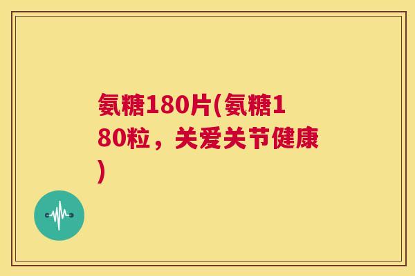 氨糖180片(氨糖180粒,关爱关节健康)