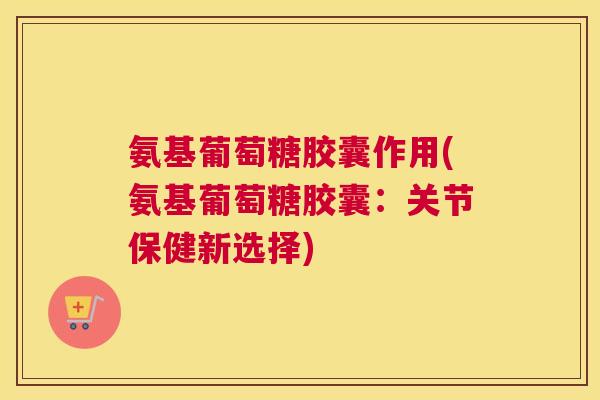 氨基葡萄糖胶囊作用(氨基葡萄糖胶囊:关节保健新选择)