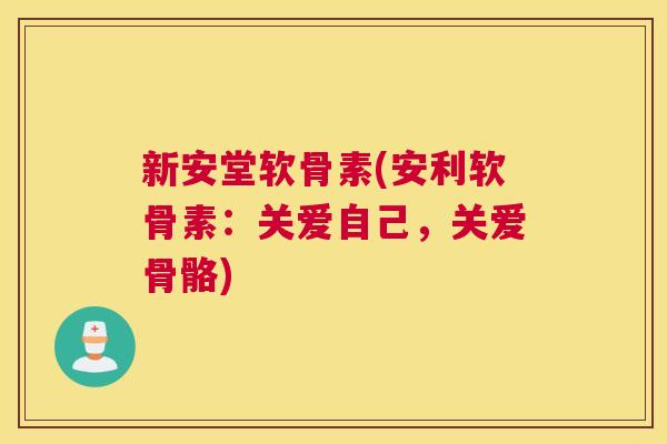 新安堂软骨素(安利软骨素:关爱自己,关爱骨骼)