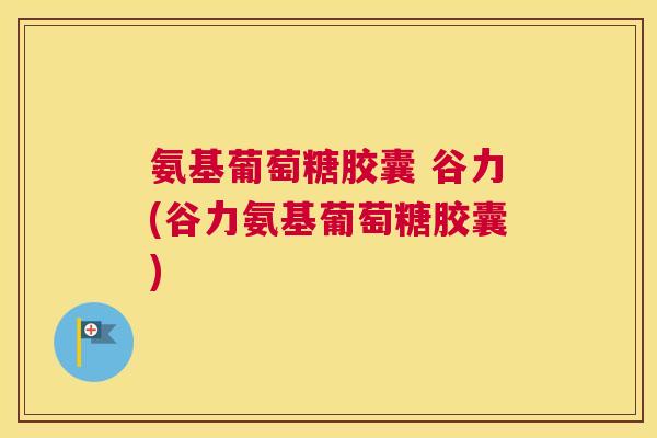 氨基葡萄糖胶囊 谷力(谷力氨基葡萄糖胶囊)