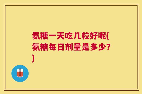 氨糖一天吃几粒好呢(氨糖每日剂量是多少?)
