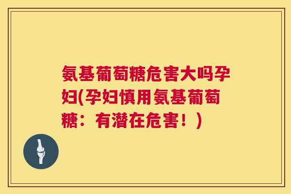 氨基葡萄糖危害大吗孕妇(孕妇慎用氨基葡萄糖：有潜在危害！)