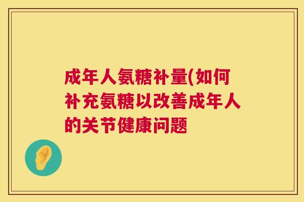 成年人氨糖补量(如何补充氨糖以改善成年人的关节健康问题