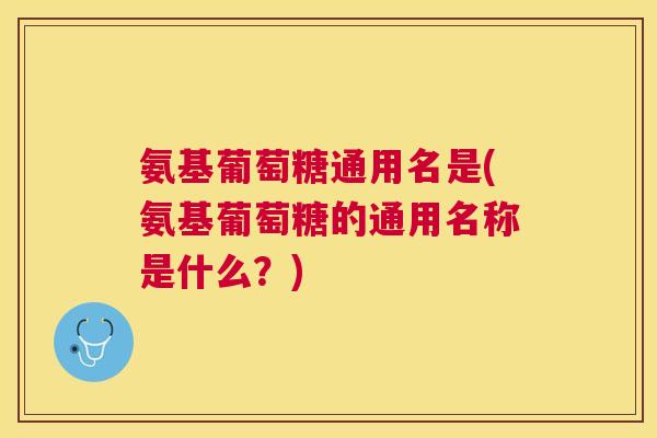 氨基葡萄糖通用名是(氨基葡萄糖的通用名称是什么?)