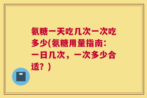 氨糖一天吃几次一次吃多少(氨糖用量指南:一日几次,一次多少合适?)
