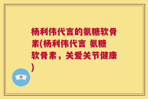 杨利伟代言的氨糖软骨素(杨利伟代言 氨糖软骨素，关爱关节健康)
