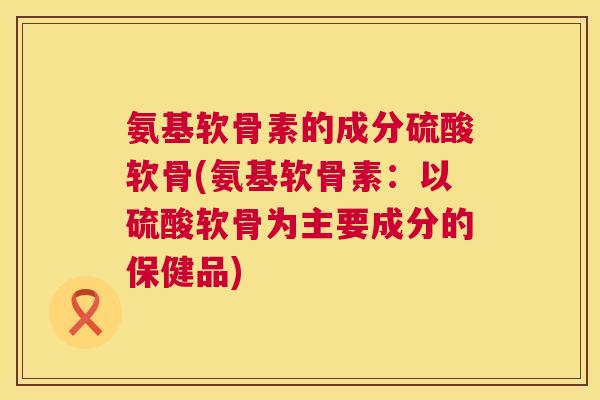 氨基软骨素的成分硫酸软骨(氨基软骨素:以硫酸软骨为主要成分的保健品)