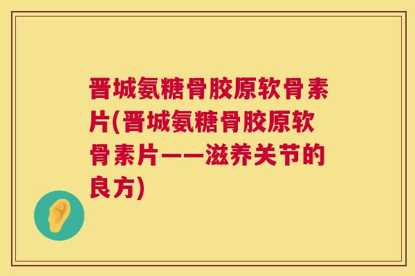 晋城氨糖骨胶原软骨素片(晋城氨糖骨胶原软骨素片——滋养关节的良方)