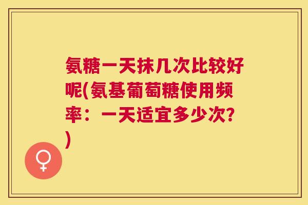氨糖一天抹几次比较好呢(氨基葡萄糖使用频率：一天适宜多少次？)