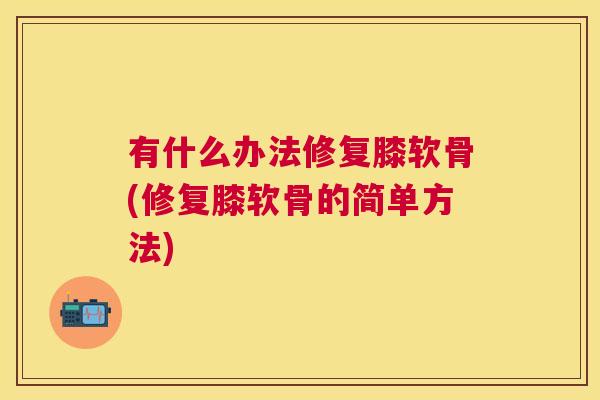 有什么办法修复膝软骨(修复膝软骨的简单方法)
