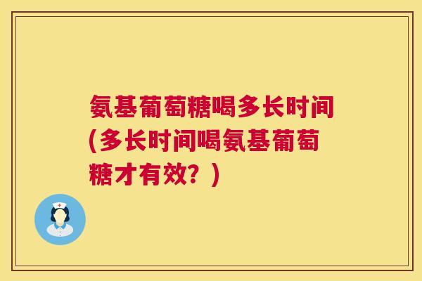 氨基葡萄糖喝多长时间(多长时间喝氨基葡萄糖才有效?)