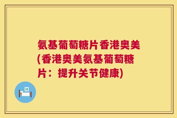 氨基葡萄糖片香港奥美(香港奥美氨基葡萄糖片：提升关节健康)