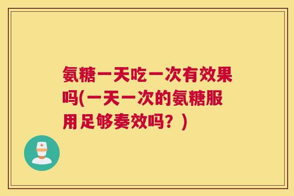 氨糖一天吃一次有效果吗(一天一次的氨糖服用足够奏效吗?)