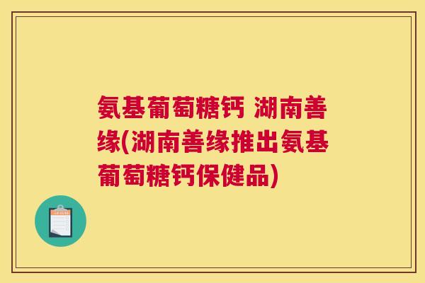 氨基葡萄糖钙 湖南善缘(湖南善缘推出氨基葡萄糖钙保健品) 氨基葡萄糖钙 湖南善缘(湖南善缘推出氨基葡萄糖钙保健品)