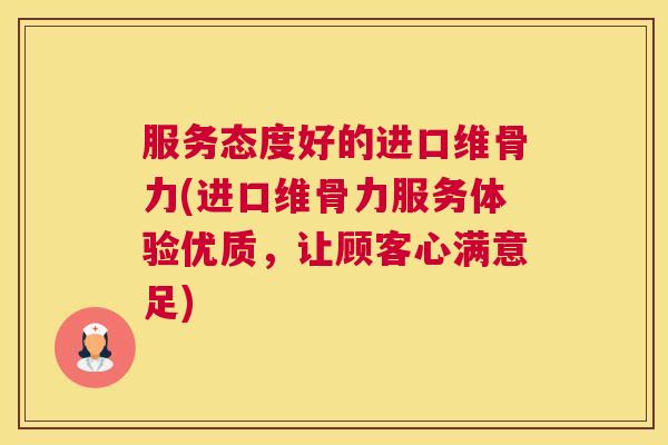 服务态度好的进口维骨力(进口维骨力服务体验优质,让顾客心满意足) 服务态度好的进口维骨力(进口维骨力服务体验优质,让顾客心满意足)