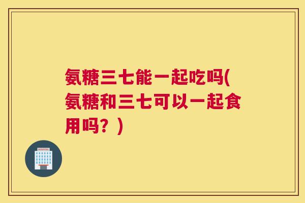 氨糖三七能一起吃吗(氨糖和三七可以一起食用吗?)
