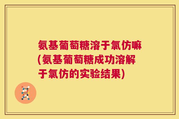 氨基葡萄糖溶于氯仿嘛(氨基葡萄糖成功溶解于氯仿的实验结果)