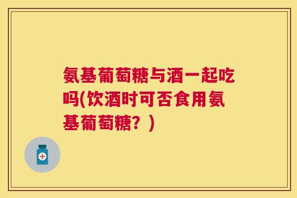 氨基葡萄糖与酒一起吃吗(饮酒时可否食用氨基葡萄糖?)