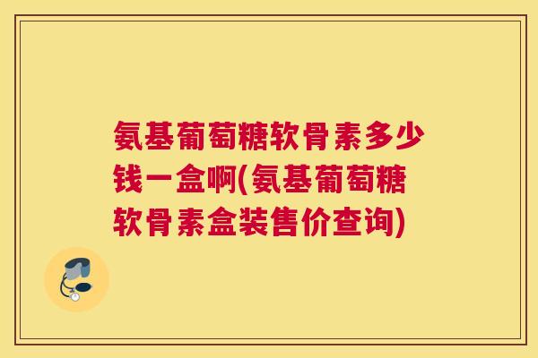 氨基葡萄糖软骨素多少钱一盒啊(氨基葡萄糖软骨素盒装售价查询) 氨基葡萄糖软骨素多少钱一盒啊(氨基葡萄糖软骨素盒装售价查询)