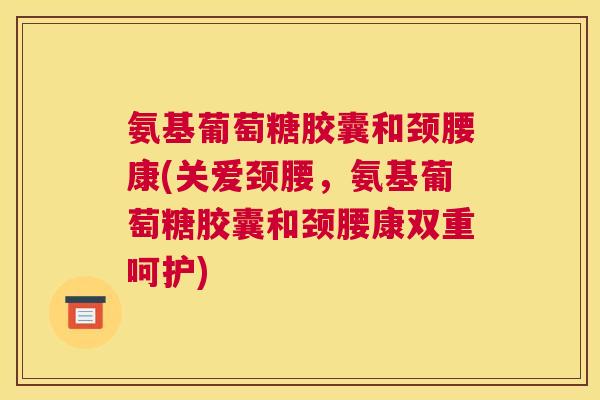 氨基葡萄糖胶囊和颈腰康(关爱颈腰,氨基葡萄糖胶囊和颈腰康双重呵护)