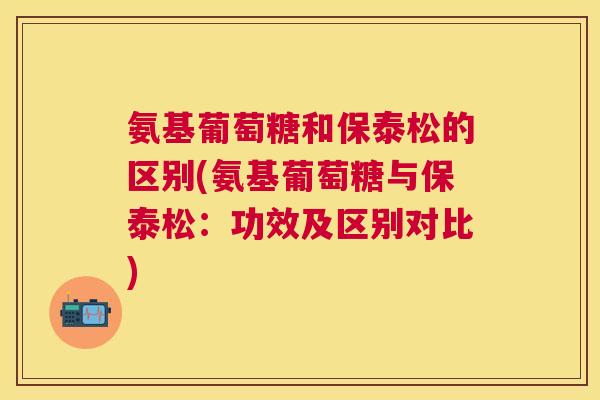 氨基葡萄糖和保泰松的区别(氨基葡萄糖与保泰松:功效及区别对比) 氨基葡萄糖和保泰松的区别(氨基葡萄糖与保泰松:功效及区别对比)