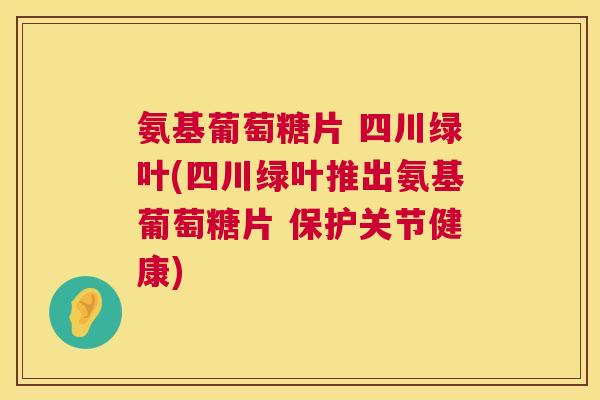 氨基葡萄糖片 四川绿叶(四川绿叶推出氨基葡萄糖片 保护关节健康)