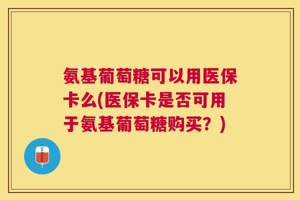 氨基葡萄糖可以用医保卡么(医保卡是否可用于氨基葡萄糖购买?)