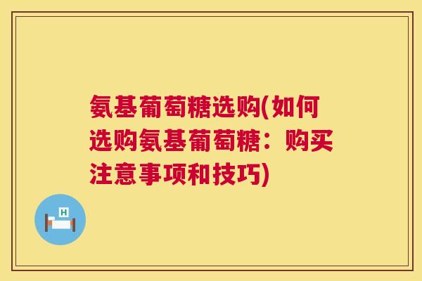 氨基葡萄糖选购(如何选购氨基葡萄糖:购买注意事项和技巧)