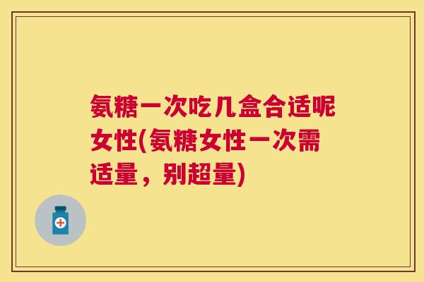 氨糖一次吃几盒合适呢女性(氨糖女性一次需适量,别超量) 氨糖一次吃几盒合适呢女性(氨糖女性一次需适量,别超量)
