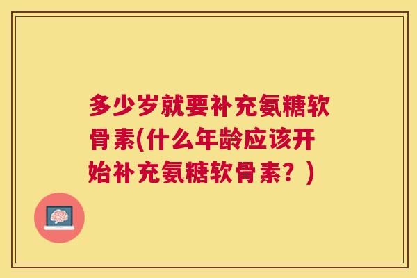 多少岁就要补充氨糖软骨素(什么年龄应该开始补充氨糖软骨素?)