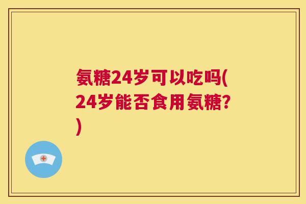 氨糖24岁可以吃吗(24岁能否食用氨糖?)