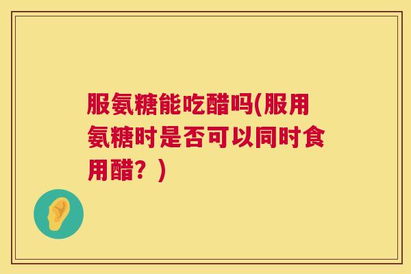 服氨糖能吃醋吗(服用氨糖时是否可以同时食用醋?) 服氨糖能吃醋吗(服用氨糖时是否可以同时食用醋?)