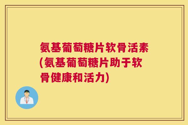 氨基葡萄糖片软骨活素(氨基葡萄糖片助于软骨健康和活力)